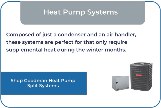 Composed of just a condenser and an air handler, these systems are perfect for homes that only require supplemental heat during the winter months.